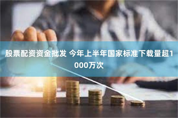股票配资资金批发 今年上半年国家标准下载量超1000万次