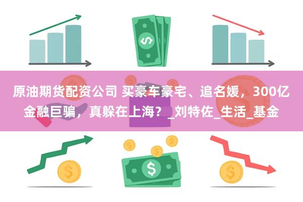 原油期货配资公司 买豪车豪宅、追名媛，300亿金融巨骗，真躲在上海？_刘特佐_生活_基金