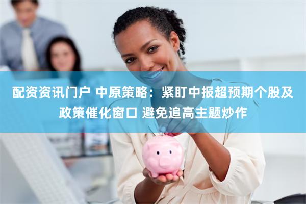 配资资讯门户 中原策略：紧盯中报超预期个股及政策催化窗口 避免追高主题炒作