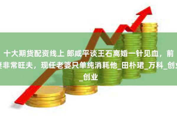 十大期货配资线上 郎咸平谈王石离婚一针见血，前妻非常旺夫，现任老婆只单纯消耗他_田朴珺_万科_创业