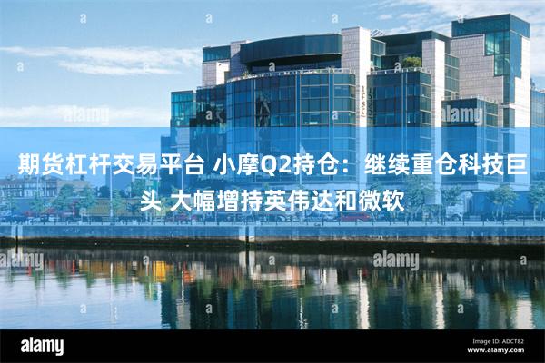 期货杠杆交易平台 小摩Q2持仓：继续重仓科技巨头 大幅增持英伟达和微软