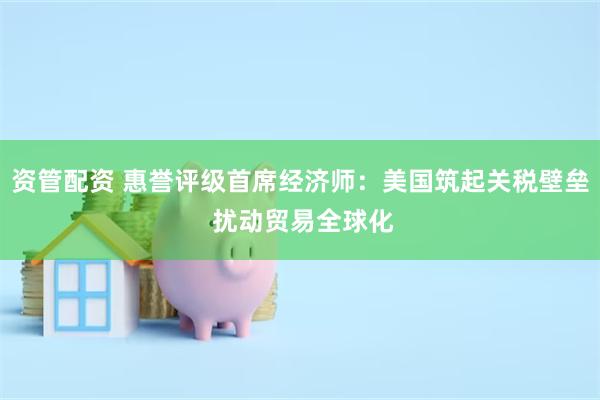 资管配资 惠誉评级首席经济师：美国筑起关税壁垒 扰动贸易全球化