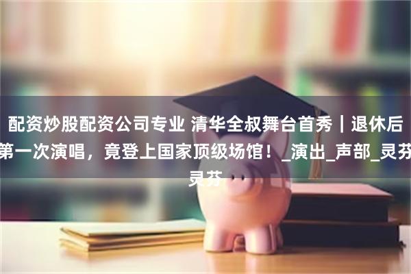 配资炒股配资公司专业 清华全叔舞台首秀｜退休后第一次演唱，竟登上国家顶级场馆！_演出_声部_灵芬