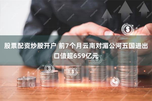 股票配资炒股开户 前7个月云南对湄公河五国进出口值超659亿元