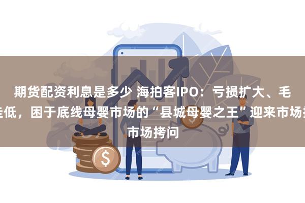 期货配资利息是多少 海拍客IPO：亏损扩大、毛利走低，困于底线母婴市场的“县城母婴之王”迎来市场拷问