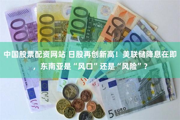 中国股票配资网站 日股再创新高！美联储降息在即，东南亚是“风口”还是“风险”？