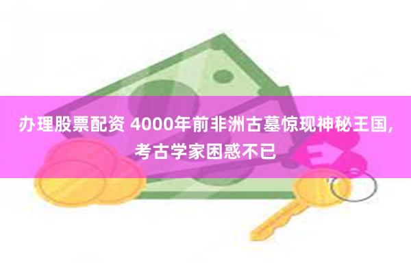 办理股票配资 4000年前非洲古墓惊现神秘王国,考古学家困惑不已