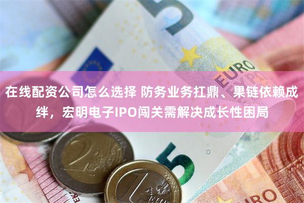 在线配资公司怎么选择 防务业务扛鼎、果链依赖成绊，宏明电子IPO闯关需解决成长性困局