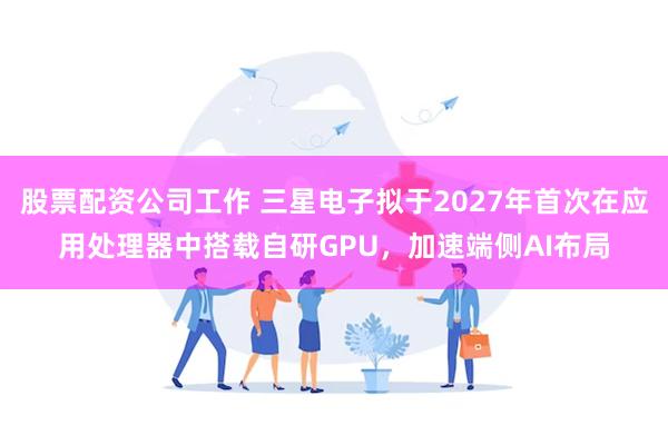 股票配资公司工作 三星电子拟于2027年首次在应用处理器中搭载自研GPU，加速端侧AI布局
